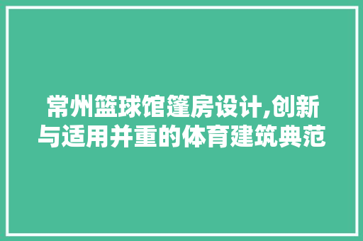 常州篮球馆篷房设计,创新与适用并重的体育建筑典范