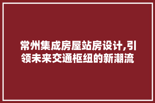 常州集成房屋站房设计,引领未来交通枢纽的新潮流