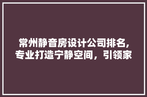 常州静音房设计公司排名,专业打造宁静空间，引领家居时尚潮流