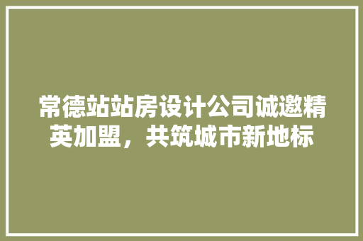 常德站站房设计公司诚邀精英加盟，共筑城市新地标