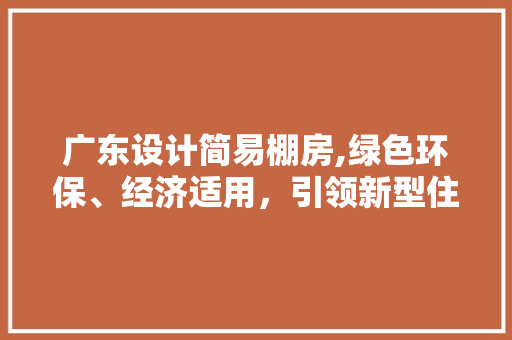 广东设计简易棚房,绿色环保、经济适用，引领新型住房潮流