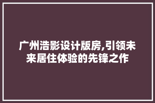 广州浩影设计版房,引领未来居住体验的先锋之作