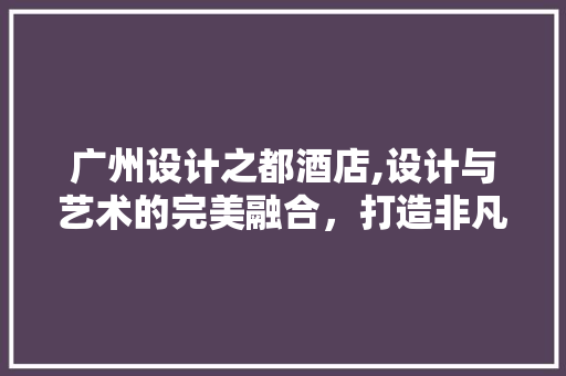 广州设计之都酒店,设计与艺术的完美融合，打造非凡住宿体验