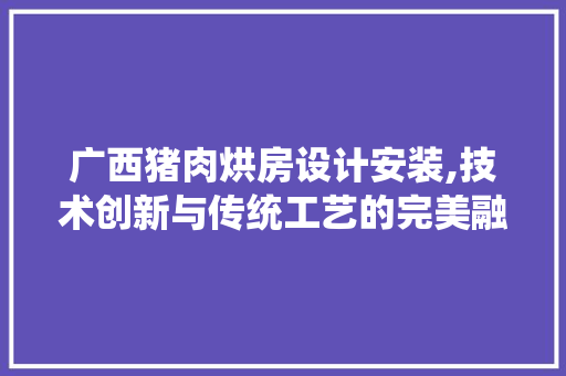 广西猪肉烘房设计安装,技术创新与传统工艺的完美融合