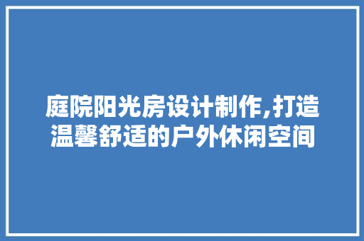 庭院阳光房设计制作,打造温馨舒适的户外休闲空间