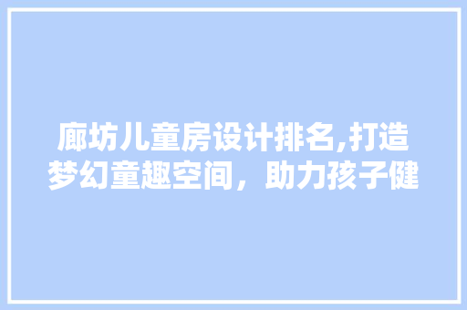 廊坊儿童房设计排名,打造梦幻童趣空间，助力孩子健康成长