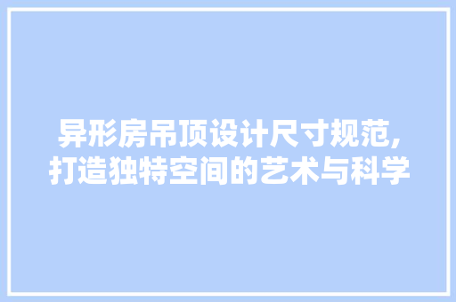 异形房吊顶设计尺寸规范,打造独特空间的艺术与科学