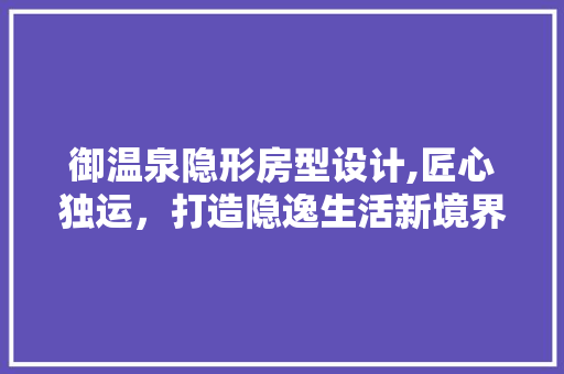 御温泉隐形房型设计,匠心独运，打造隐逸生活新境界