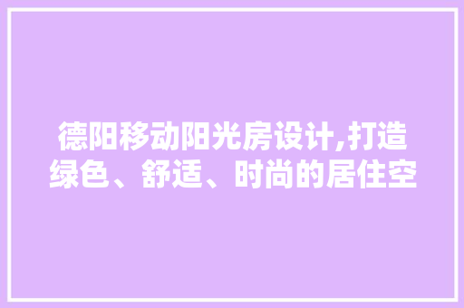 德阳移动阳光房设计,打造绿色、舒适、时尚的居住空间
