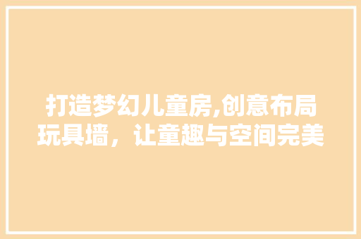 打造梦幻儿童房,创意布局玩具墙，让童趣与空间完美融合