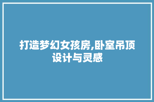 打造梦幻女孩房,卧室吊顶设计与灵感
