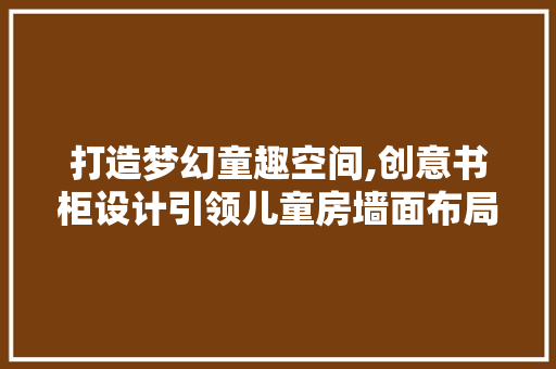 打造梦幻童趣空间,创意书柜设计引领儿童房墙面布局新潮流