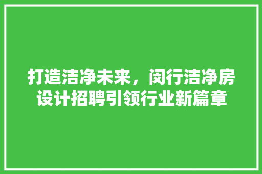 打造洁净未来，闵行洁净房设计招聘引领行业新篇章