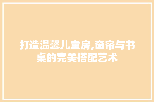 打造温馨儿童房,窗帘与书桌的完美搭配艺术