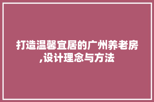 打造温馨宜居的广州养老房,设计理念与方法