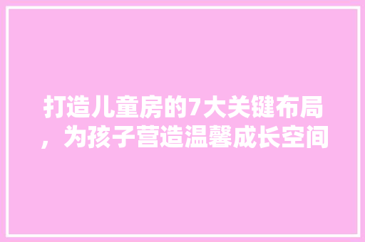 打造儿童房的7大关键布局，为孩子营造温馨成长空间