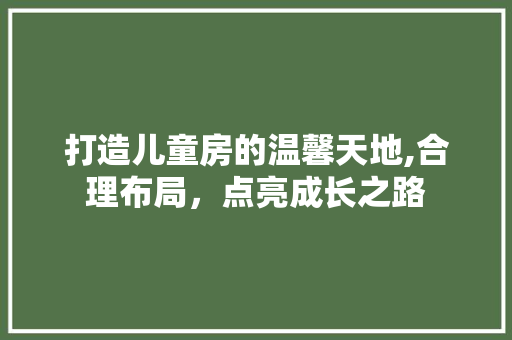 打造儿童房的温馨天地,合理布局，点亮成长之路