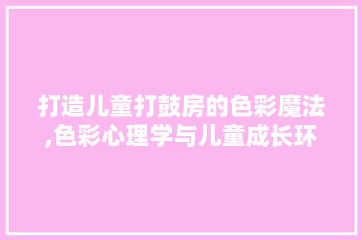 打造儿童打鼓房的色彩魔法,色彩心理学与儿童成长环境的完美融合