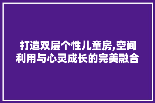 打造双层个性儿童房,空间利用与心灵成长的完美融合
