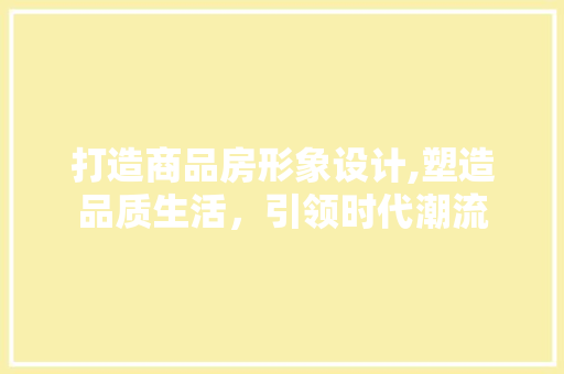打造商品房形象设计,塑造品质生活，引领时代潮流