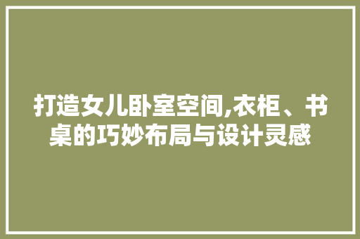 打造女儿卧室空间,衣柜、书桌的巧妙布局与设计灵感