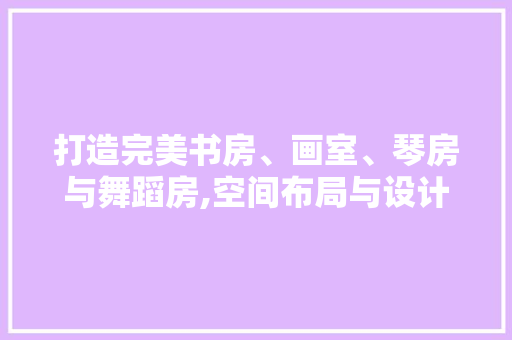 打造完美书房、画室、琴房与舞蹈房,空间布局与设计艺术