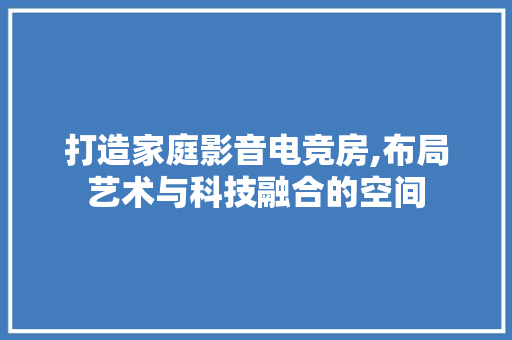 打造家庭影音电竞房,布局艺术与科技融合的空间