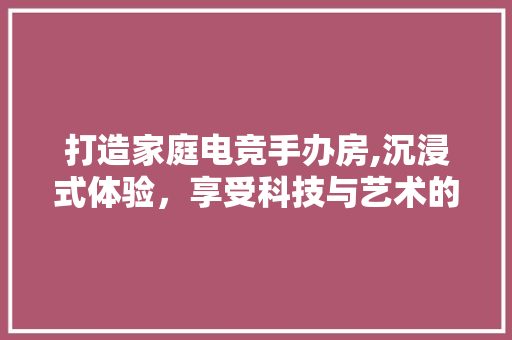 打造家庭电竞手办房,沉浸式体验，享受科技与艺术的完美融合