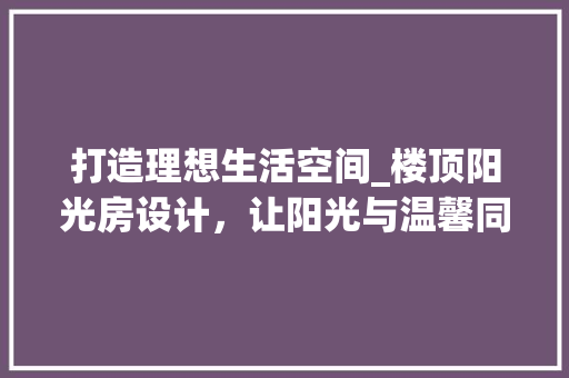 打造理想生活空间_楼顶阳光房设计，让阳光与温馨同行