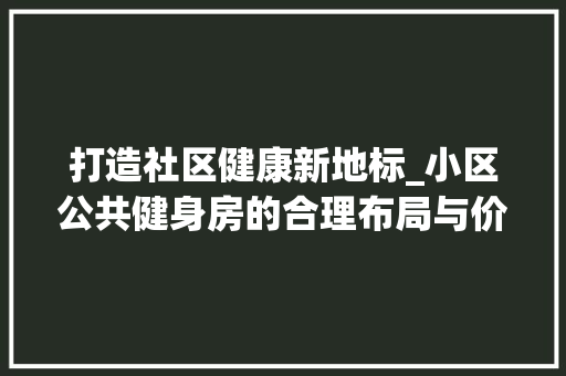 打造社区健康新地标_小区公共健身房的合理布局与价值体现