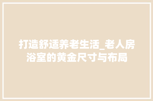 打造舒适养老生活_老人房浴室的黄金尺寸与布局