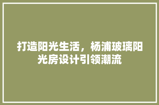 打造阳光生活，杨浦玻璃阳光房设计引领潮流