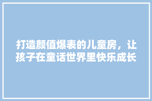 打造颜值爆表的儿童房，让孩子在童话世界里快乐成长