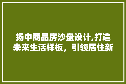 扬中商品房沙盘设计,打造未来生活样板，引领居住新风尚