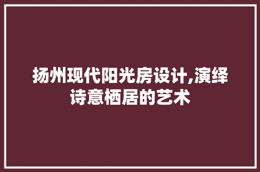 扬州现代阳光房设计,演绎诗意栖居的艺术