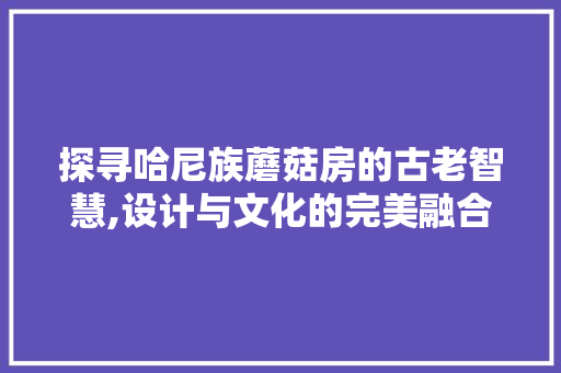 探寻哈尼族蘑菇房的古老智慧,设计与文化的完美融合