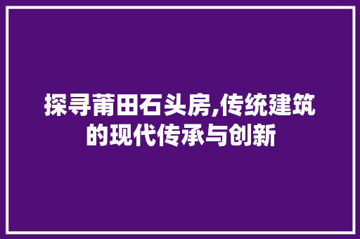 探寻莆田石头房,传统建筑的现代传承与创新