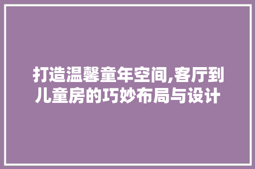 打造温馨童年空间,客厅到儿童房的巧妙布局与设计