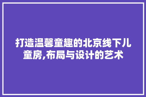 打造温馨童趣的北京线下儿童房,布局与设计的艺术