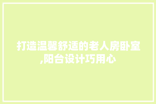 打造温馨舒适的老人房卧室,阳台设计巧用心
