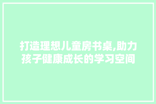 打造理想儿童房书桌,助力孩子健康成长的学习空间