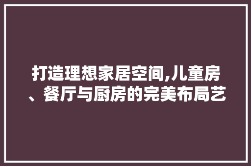 打造理想家居空间,儿童房、餐厅与厨房的完美布局艺术