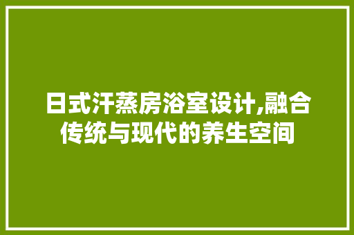 日式汗蒸房浴室设计,融合传统与现代的养生空间