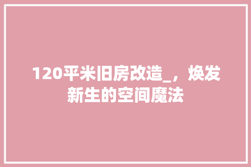 120平米旧房改造_，焕发新生的空间魔法