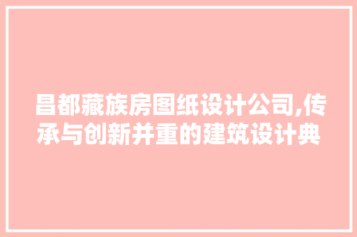 昌都藏族房图纸设计公司,传承与创新并重的建筑设计典范