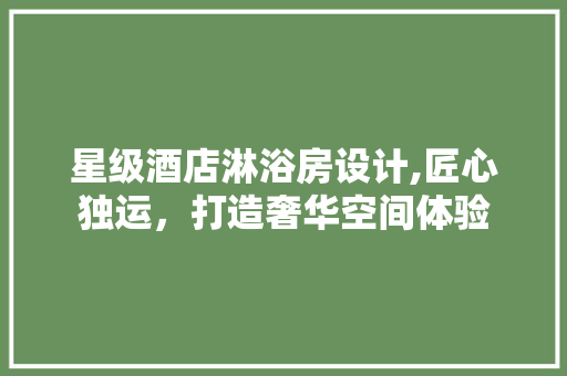 星级酒店淋浴房设计,匠心独运，打造奢华空间体验