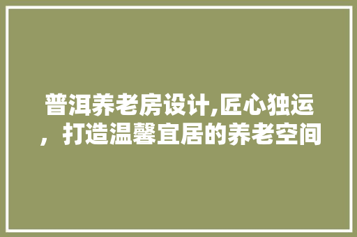 普洱养老房设计,匠心独运，打造温馨宜居的养老空间