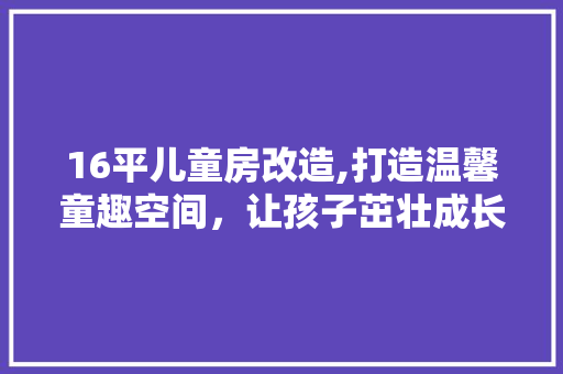 16平儿童房改造,打造温馨童趣空间，让孩子茁壮成长