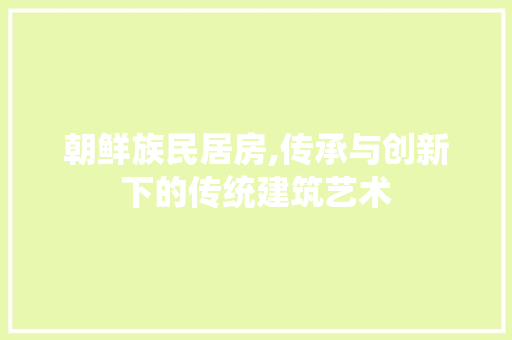 朝鲜族民居房,传承与创新下的传统建筑艺术