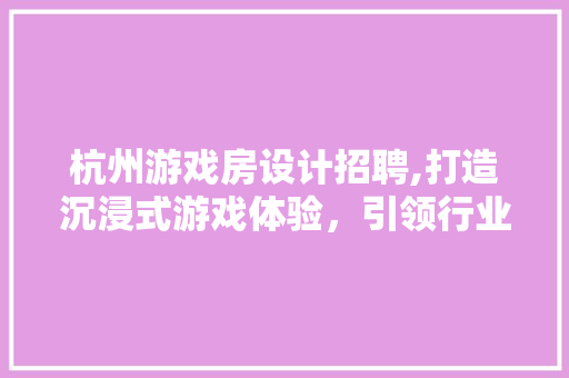 杭州游戏房设计招聘,打造沉浸式游戏体验，引领行业新潮流